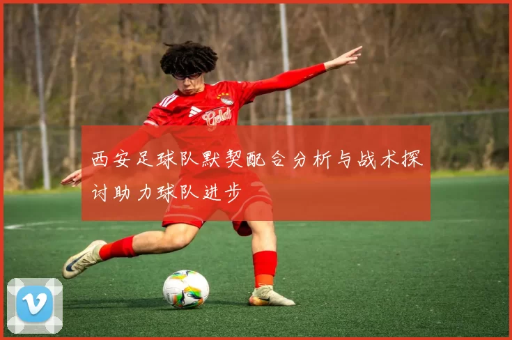 西安足球队默契配合分析与战术探讨助力球队进步