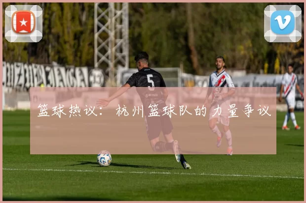 篮球热议：杭州篮球队的力量争议