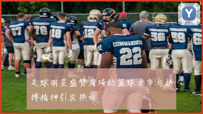 足球明星盛赞周琦的篮球才华与拼搏精神引发热议