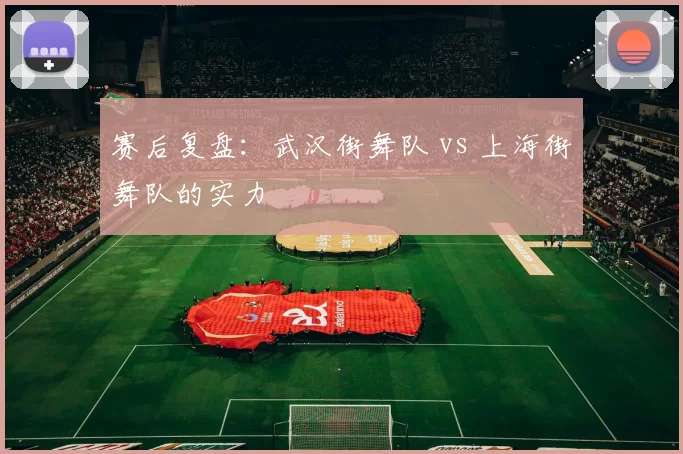 赛后复盘：武汉街舞队 vs 上海街舞队的实力