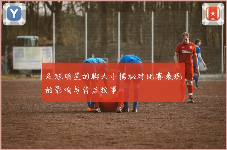 足球明星的脚大小揭秘对比赛表现的影响与背后故事