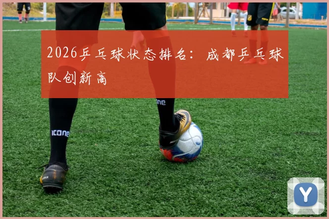 2026乒乓球状态排名：成都乒乓球队创新高