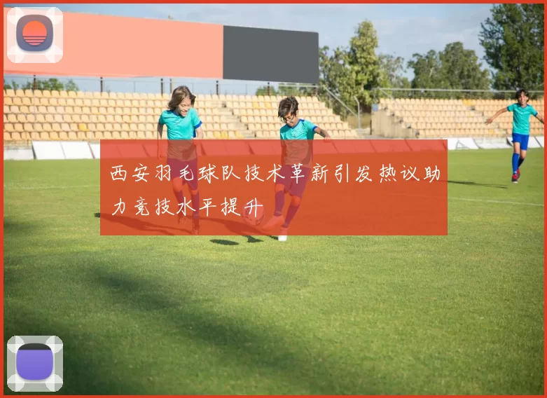 西安羽毛球队技术革新引发热议助力竞技水平提升