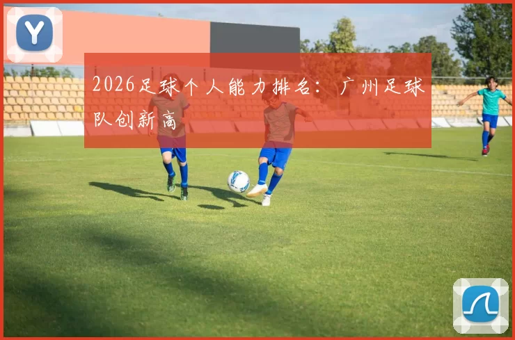 2026足球个人能力排名：广州足球队创新高