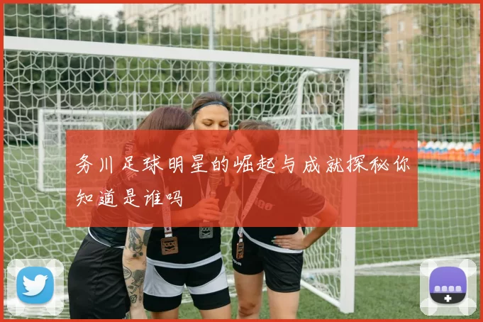 务川足球明星的崛起与成就探秘你知道是谁吗