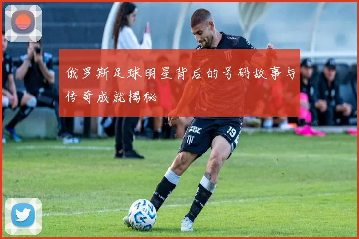 俄罗斯足球明星背后的号码故事与传奇成就揭秘