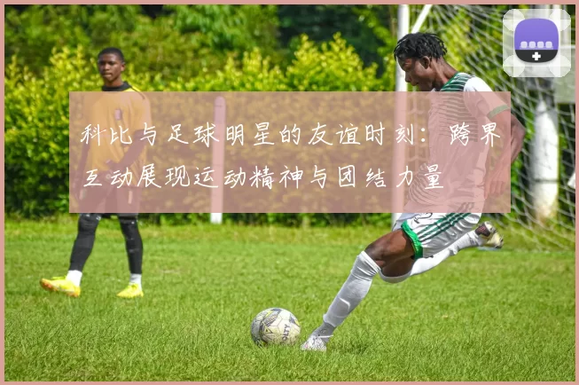 科比与足球明星的友谊时刻：跨界互动展现运动精神与团结力量